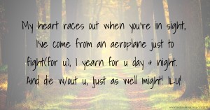 My heart races out when you're in sight, I've come from an aeroplane just to fight(for u), I yearn for u day & night. And die w/out u, Ijust as well might! ILU!