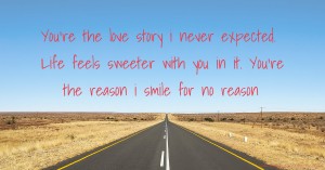 You're the love story i never expected. Life feels sweeter with you in it. You're the reason i smile for no reason.
