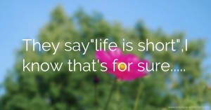 They saylife is short,I know that's for sure.....