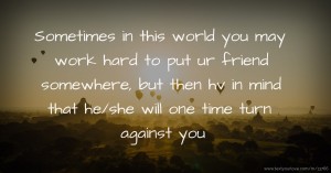 Sometimes in this world you may work hard to put ur friend somewhere, but then hv in mind that he/she will one time turn against you.