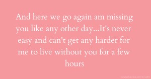 And here we go again am missing you like any other day...It's never easy and can't get any harder for me to live without you for a few hours.