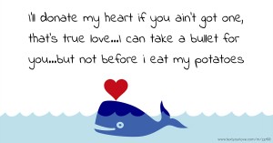 I'll donate my heart if you ain't got one, that's true love...I can take a bullet for you...but not before i eat my potatoes.