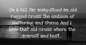 On a hill far away,stood an old rugged cross The emblem of suffering and shame And i love that old cross where the dearest and best...