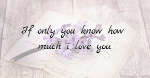 If only you know how much i love you.