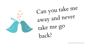 Can you take me away and never take me go back?