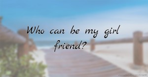 Who can be my girl friend?