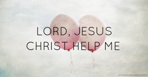 LORD, JESUS CHRIST HELP ME.
