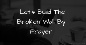 Let's Build The Broken Wall By Prayer.