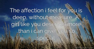 The affection i feel for you is deep, without measure...A girl like you deserves more than i can give, you so special.