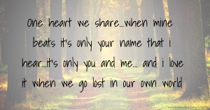 One heart we share...when mine beats it's only your name that i hear...it's only you and me... and i love it when we go lost in our own world.