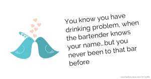 You know you have drinking problem, when the bartender knows your name...but you never been to that bar before.