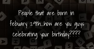 People that are born in febuary 29th....how are you guys celebrating your birthday????