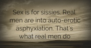 Sex is for sissies. Real men are into auto-erotic asphyxiation. That's what real men do.