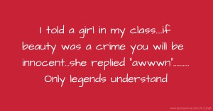 I told a girl in my class....if beauty was a crime you will be innocent...she replied awwwn.......... Only legends understand