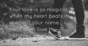 Your love is so magical, when my heart beats it spell out your name... i can't even love my potatoes more than you.