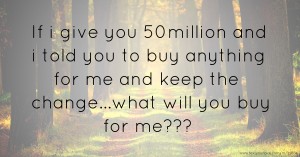 If i give you 50million and i told you to buy anything for me and keep the change...what will you buy for me???