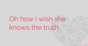 Oh how i wish she knows the truth