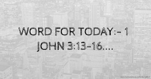 WORD FOR TODAY:- 1 JOHN 3:13-16....