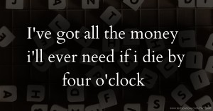 I've got all the money i'll ever need if i die by four o'clock.