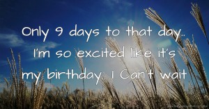 Only 9 days to that day.. I'm so excited like it's my birthday.. I Can't wait.