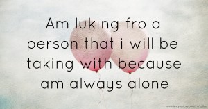 Am luking fro a person that i will be taking with because am always alone