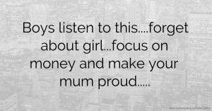 Boys listen to this....forget about girl...focus on money and make your mum proud.....