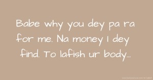 Babe why you dey pa ra for me. Na money I dey find. To lafish ur body...