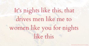 It's nights like this, that drives men like me to women like you for nights like this.