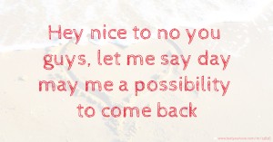 Hey nice to no you guys, let me say day may me a possibility to come back