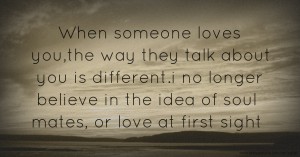 When someone loves you,the way they talk about you is different.i no longer believe in the idea of soul mates, or love at first sight.