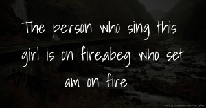 The person who sing this girl is on fire,abeg who set am on fire