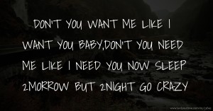DON'T YOU WANT ME LIKE I WANT YOU BABY,DON'T YOU NEED ME LIKE I NEED YOU NOW SLEEP 2MORROW BUT 2NIGHT GO CRAZY