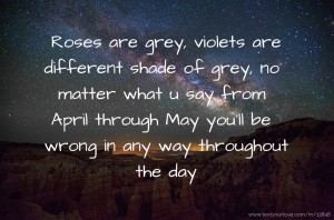 Roses are grey, violets are different shade of grey, no matter what u say from April through May you'll be wrong in any way throughout the day