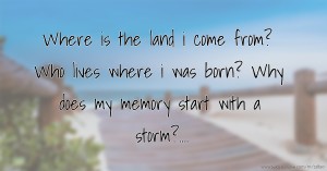 Where is the land i come from? Who lives where i was born? Why does my memory start with a storm?....