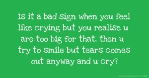 Is it a bad sign when you feel like crying but you realise u are too big for that, then u try to smile but tears comes out anyway and u cry?