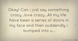 Okay! Can i just say something crazy...love crazy...All my life have been a series of doors in my face and then suddendly i bumped into u...