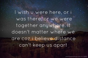 I wish u were here, or i was there, or we were together anywhere. It doesn't matter where we are coz i believe distance can't keep us apart.