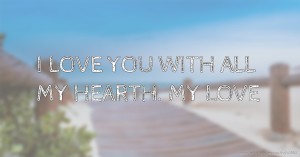 I LOVE YOU WITH ALL MY HEARTH. MY LOVE.