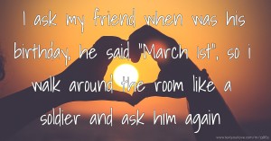 I ask my friend when was his birthday, he said March 1st, so i walk around the room like a soldier and ask him again.