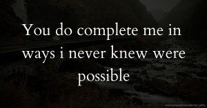 You do complete me in ways i never knew were possible.