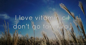I love vitamin c I don't go far away.