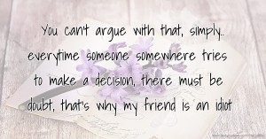 You can't argue with that, simply.. everytime someone somewhere tries to make a decision, there must be doubt, that's why my friend is an idiot.