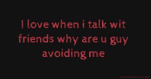 I love when i talk wit friends why are u guy avoiding me