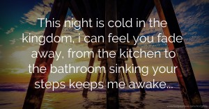 This night is cold in the kingdom, i can feel you fade away, from the kitchen to the bathroom sinking your steps keeps me awake...