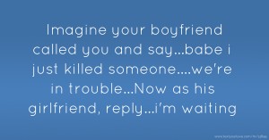 Imagine your boyfriend called you and say...babe i just killed someone....we're in trouble...Now as his girlfriend, reply...i'm waiting