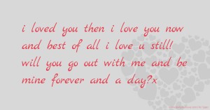 i loved you then  i love you now  and best of all i love u still!  will you go out with me and be mine forever and a day?x