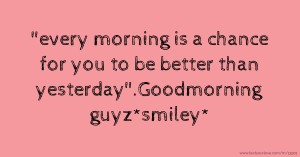 every morning is a chance for you to be better than yesterday.Goodmorning guyz*smiley*