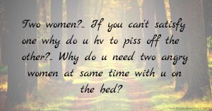 Two women?.. If you can't satisfy one why do u hv to piss off the other?.. Why do u need two angry women at same time with u on the bed?