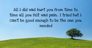 All i did was hurt you from time to time all you felt was pain.. I tried but i can't be good enough to be the one you needed.