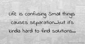 Life is confusing Small things causes separation...but it's kinda hard to find solutions...